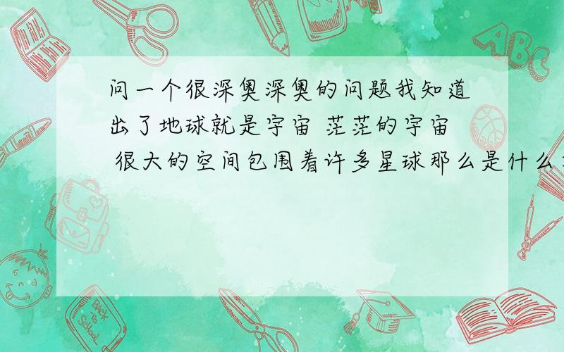 问一个很深奥深奥的问题我知道出了地球就是宇宙 茫茫的宇宙 很大的空间包围着许多星球那么是什么在包围宇宙呢 宇宙的另一层又是什么呢