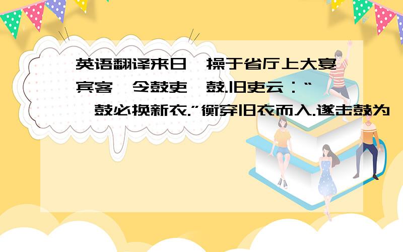 英语翻译来日,操于省厅上大宴宾客,令鼓吏挝鼓.旧吏云：“挝鼓必换新衣.”衡穿旧衣而入.遂击鼓为《渔阳三挝》,音节殊妙,渊渊有金石声.坐客听之,莫不慷慨流涕.左右喝曰：“何不更衣!”