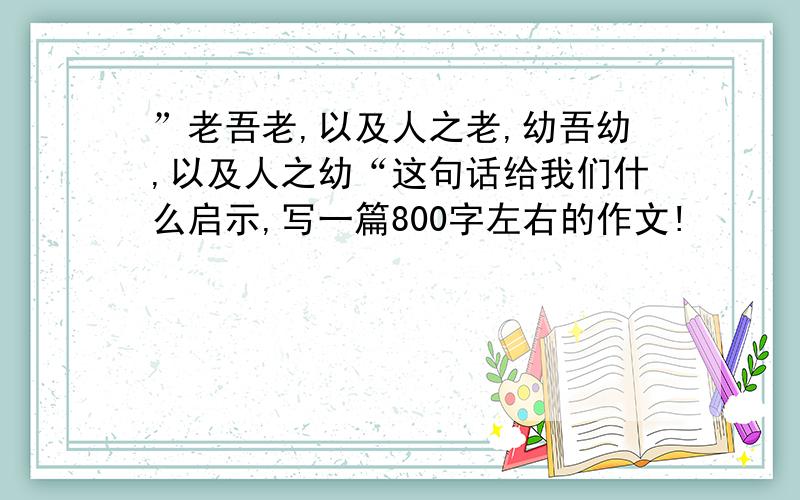 ”老吾老,以及人之老,幼吾幼,以及人之幼“这句话给我们什么启示,写一篇800字左右的作文!