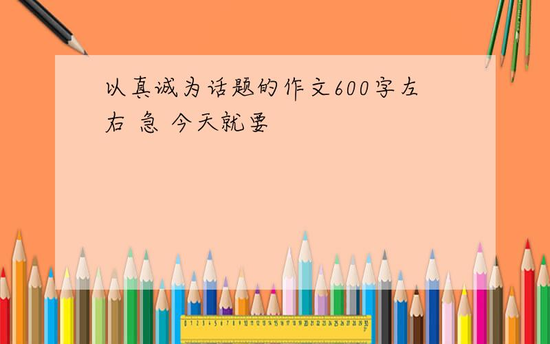 以真诚为话题的作文600字左右 急 今天就要