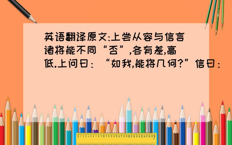 英语翻译原文:上尝从容与信言诸将能不同“否”,各有差,高低.上问曰：“如我,能将几何?”信曰：“陛下不过能将十万.”上曰：“于君何如?”曰：“臣多多益善耳.”上笑曰：“多多益善,何