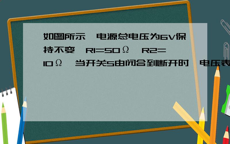 如图所示,电源总电压为6V保持不变,R1=50Ω,R2=10Ω,当开关S由闭合到断开时,电压表V的示数将（ ）A、由2V变为6VB、由4V变为6VC、由4V变为2VD、6V保持不变