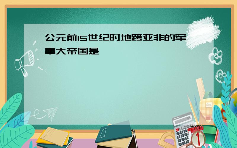 公元前15世纪时地跨亚非的军事大帝国是