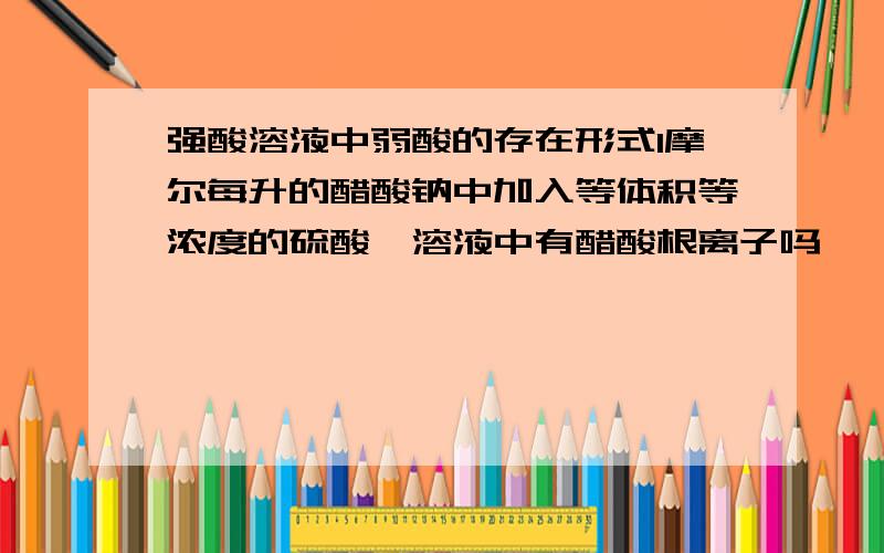 强酸溶液中弱酸的存在形式1摩尔每升的醋酸钠中加入等体积等浓度的硫酸,溶液中有醋酸根离子吗