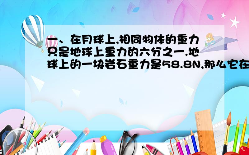 一、在月球上,相同物体的重力只是地球上重力的六分之一.地球上的一块岩石重力是58.8N,那么它在月球上的重力是多少?在月球上的质量是多少?