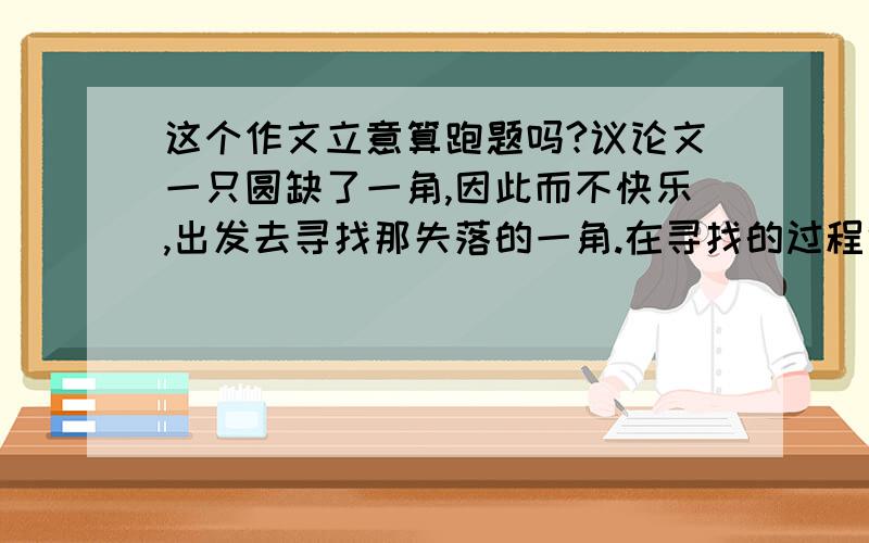 这个作文立意算跑题吗?议论文一只圆缺了一角,因此而不快乐,出发去寻找那失落的一角.在寻找的过程中,它历经辛苦、艰险和失误.但也因为缺了一角,它有了生活的目标,能够一路唱着歌去寻