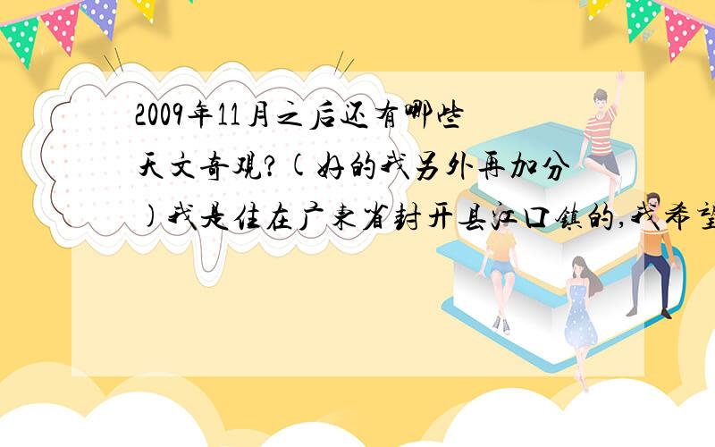 2009年11月之后还有哪些天文奇观?(好的我另外再加分)我是住在广东省封开县江口镇的,我希望看到更多的天文奇观,写好的,我还会再另外加分给大家表示感谢(写好日期,写好多少点钟,凌晨还是