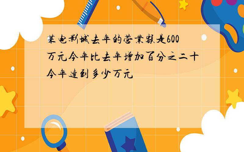 某电影城去年的营业额是600万元今年比去年增加百分之二十今年达到多少万元