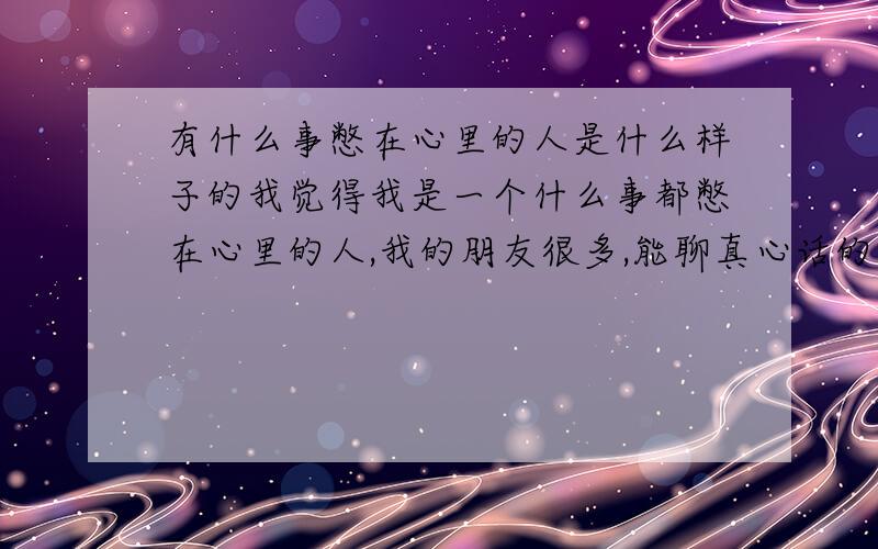 有什么事憋在心里的人是什么样子的我觉得我是一个什么事都憋在心里的人,我的朋友很多,能聊真心话的也很多,朋友也经常跟我说心里话,但我就不知道怎么我自己有什么事憋在心里,即使很