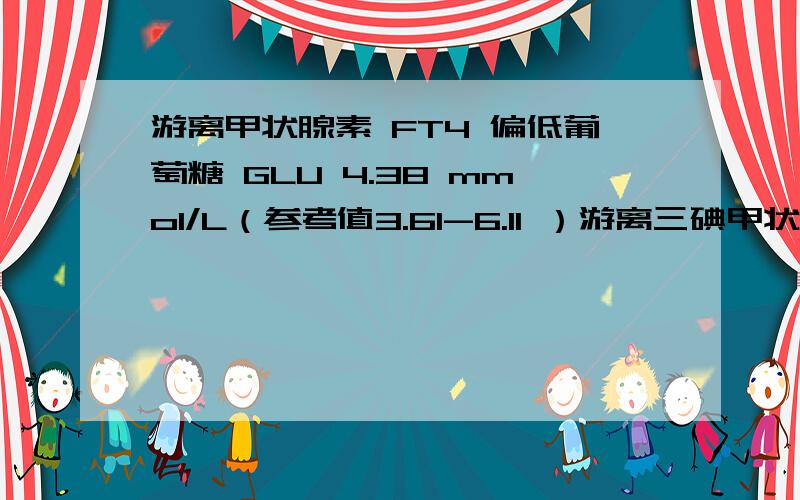 游离甲状腺素 FT4 偏低葡萄糖 GLU 4.38 mmol/L（参考值3.61-6.11 ）游离三碘甲状腺原氨酸F 2.96pmol/L （参考值2-8-7.1 ）游离甲状腺素 FT4 12.11 pmol/L（参考值 13-23 ） 偏低促甲状腺球蛋白TSH 2.63 uIU/mL（