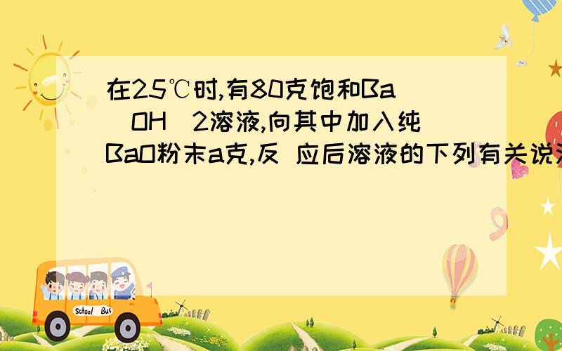 在25℃时,有80克饱和Ba(OH)2溶液,向其中加入纯BaO粉末a克,反 应后溶液的下列有关说法正确的是 CD在25℃时,有80克饱和Ba(OH)2溶液,向其中加入纯BaO粉末a克,反 应后溶液的下列有关说法正确的是 (CD)