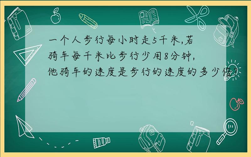 一个人步行每小时走5千米,若骑车每千米比步行少用8分钟,他骑车的速度是步行的速度的多少倍?