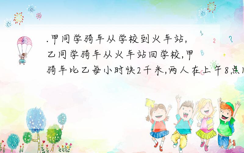 .甲同学骑车从学校到火车站,乙同学骑车从火车站回学校,甲骑车比乙每小时快2千米,两人在上午8点同时出发