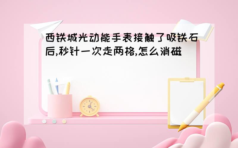 西铁城光动能手表接触了吸铁石后,秒针一次走两格,怎么消磁