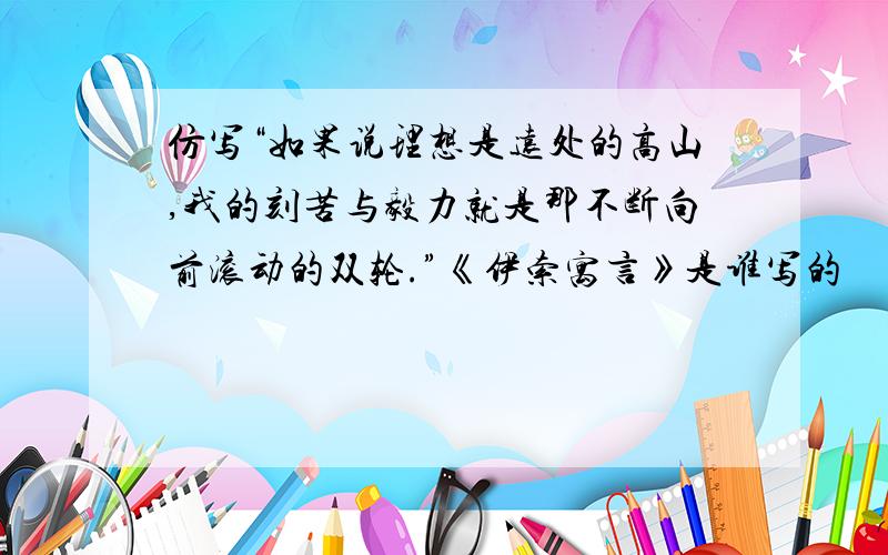 仿写“如果说理想是远处的高山,我的刻苦与毅力就是那不断向前滚动的双轮.”《伊索寓言》是谁写的