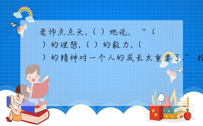 老师点点头,（ ）地说：“（ ）的理想,（ ）的毅力,（ ）的精神对一个人的成长太重要了.” 括号里怎添