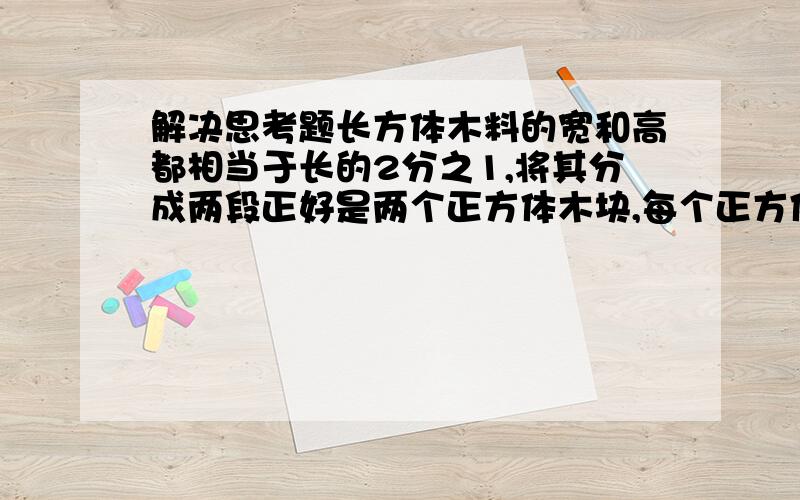 解决思考题长方体木料的宽和高都相当于长的2分之1,将其分成两段正好是两个正方体木块,每个正方体木块的表面积比原来长方体减少了64平方分米.原来长方体木料的体积是多少平方分米?