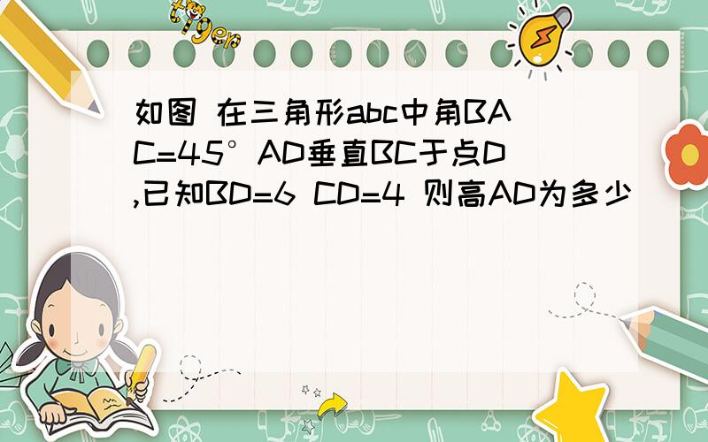 如图 在三角形abc中角BAC=45°AD垂直BC于点D,已知BD=6 CD=4 则高AD为多少