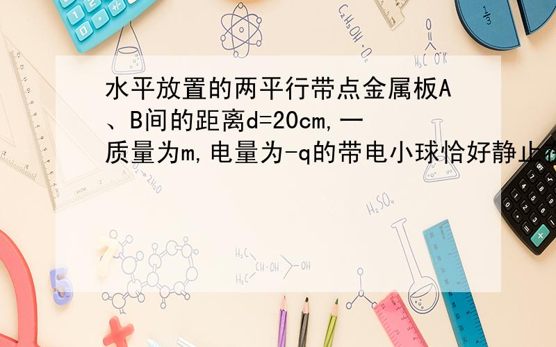 水平放置的两平行带点金属板A、B间的距离d=20cm,一质量为m,电量为-q的带电小球恰好静止在两板的中点处（匀强电场）求：1.两板间的电场强度大小2.若两板间电场强度大小不变,方向相反,则带