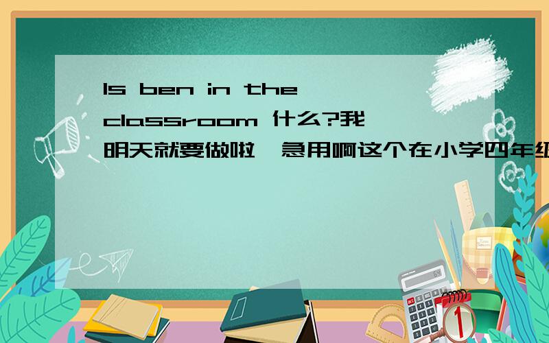 Is ben in the classroom 什么?我明天就要做啦,急用啊这个在小学四年级下册的活动手册有，我妹妹叫我做，我不记得啦