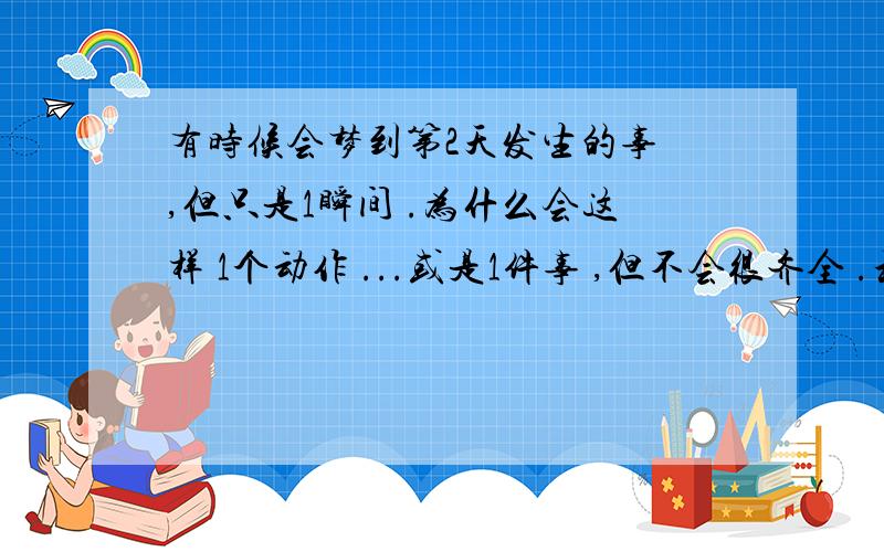 有时候会梦到第2天发生的事 ,但只是1瞬间 .为什么会这样 1个动作 ...或是1件事 ,但不会很齐全 .和梦里面1摸1样 .偶尔还好 .可时间长了感觉好恐慌 .