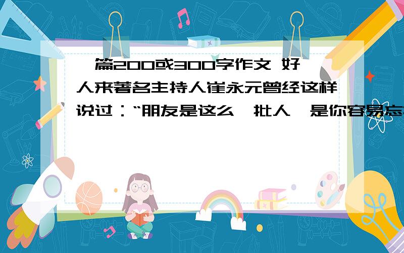 一篇200或300字作文 好人来著名主持人崔永元曾经这样说过：“朋友是这么一批人,是你容易忘掉的人,是你痛苦时第一个想找的人,是给你帮助不用说谢谢的人,是惊扰之后不用心怀愧疚的人,是