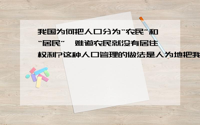 我国为何把人口分为“农民”和“居民”,难道农民就没有居住权利?这种人口管理的做法是人为地把我们的人民阶级化,等级化.人为地把社会矛盾激化!