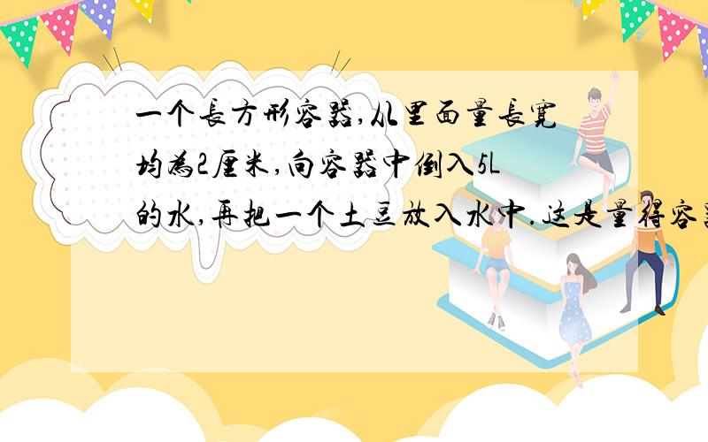 一个长方形容器,从里面量长宽均为2厘米,向容器中倒入5L的水,再把一个土豆放入水中.这是量得容器内的是13cm.这个土豆的体积是多少?