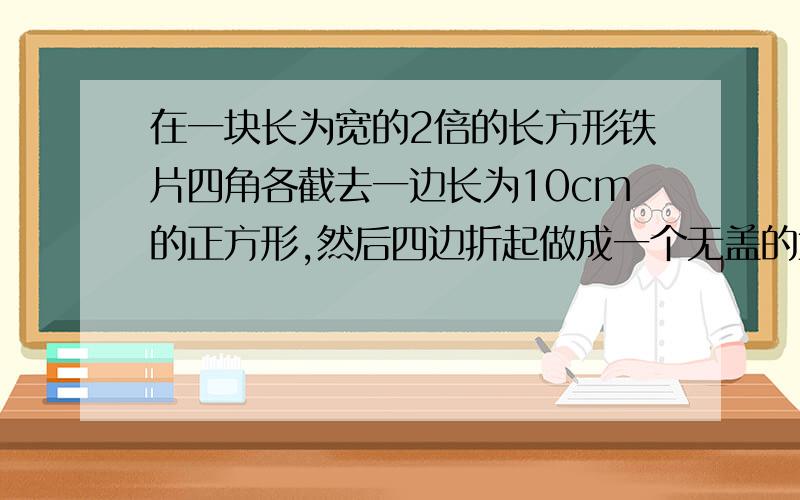 在一块长为宽的2倍的长方形铁片四角各截去一边长为10cm的正方形,然后四边折起做成一个无盖的盒子它的容积他的容积为4000cm的平方，求长方形铁片的长和宽