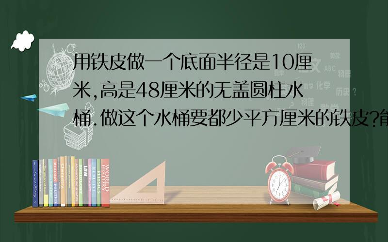 用铁皮做一个底面半径是10厘米,高是48厘米的无盖圆柱水桶.做这个水桶要都少平方厘米的铁皮?能装水多少升?