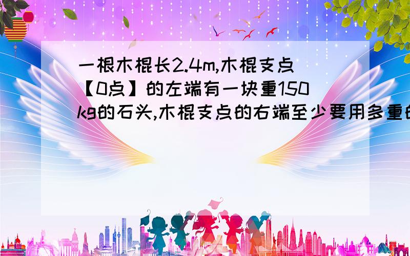 一根木棍长2.4m,木棍支点【0点】的左端有一块重150kg的石头,木棍支点的右端至少要用多重的力才能吊起这块石头