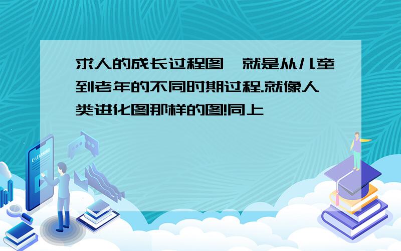 求人的成长过程图,就是从儿童到老年的不同时期过程.就像人类进化图那样的图!同上