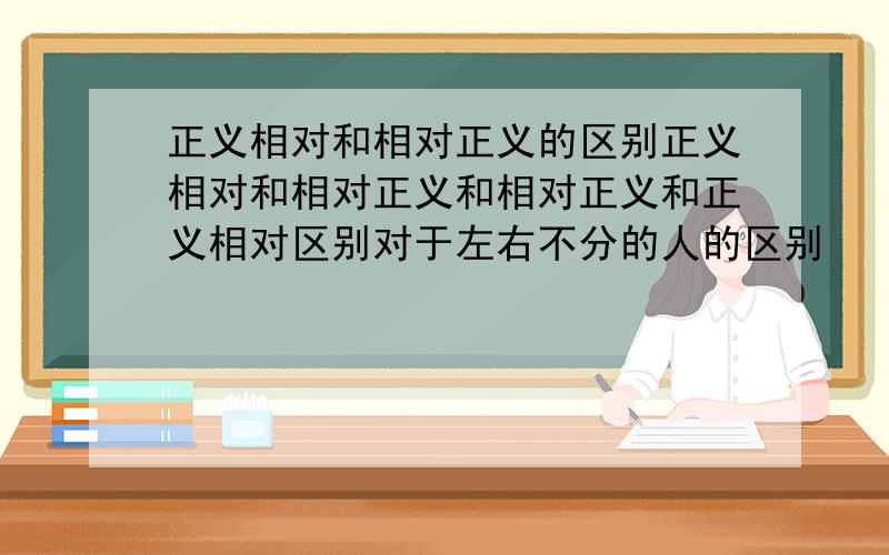 正义相对和相对正义的区别正义相对和相对正义和相对正义和正义相对区别对于左右不分的人的区别