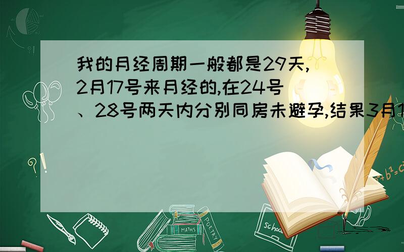 我的月经周期一般都是29天,2月17号来月经的,在24号、28号两天内分别同房未避孕,结果3月14号早晨测得弱阳性——怀孕了.现在我想问各位姐妹们,我是在哪一天怀上孕的,也就是说精子和卵子在