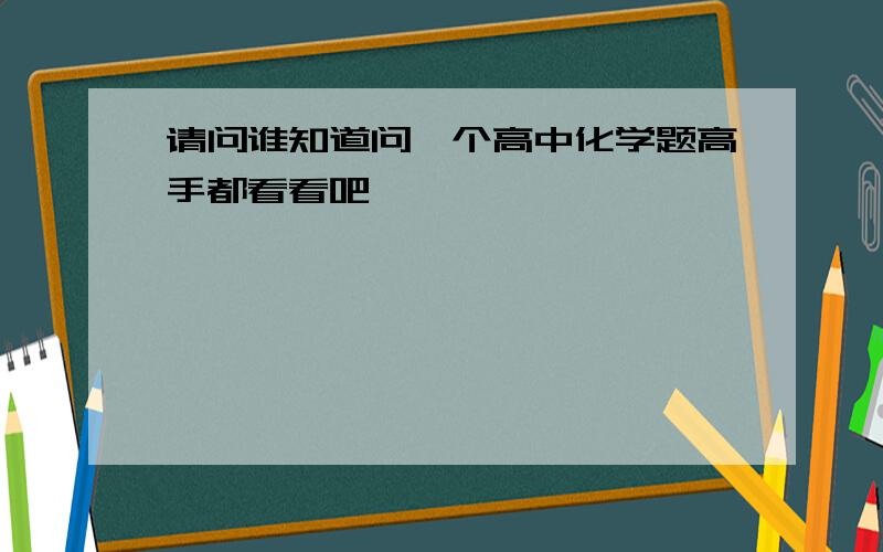 请问谁知道问一个高中化学题高手都看看吧,