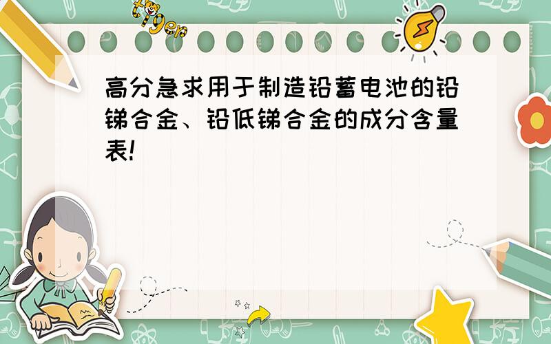 高分急求用于制造铅蓄电池的铅锑合金、铅低锑合金的成分含量表!