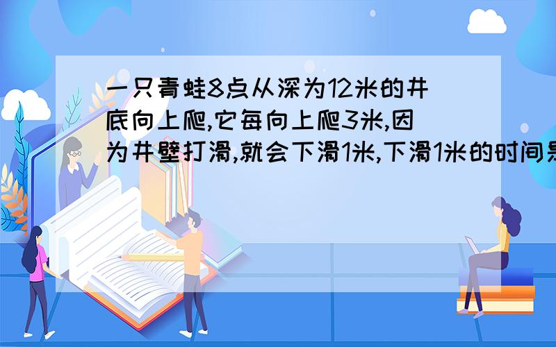 一只青蛙8点从深为12米的井底向上爬,它每向上爬3米,因为井壁打滑,就会下滑1米,下滑1米的时间是向上爬3米所用时间的三分之一．8点17分时,青蛙第2次爬至离井口3米之处,那么青蛙从井底爬到