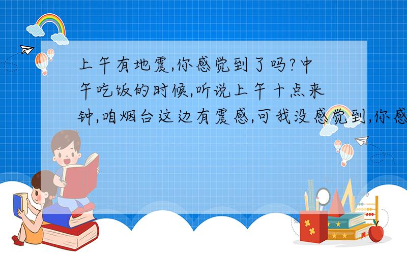 上午有地震,你感觉到了吗?中午吃饭的时候,听说上午十点来钟,咱烟台这边有震感,可我没感觉到,你感觉到了吗?