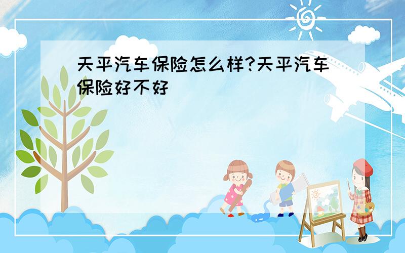 天平汽车保险怎么样?天平汽车保险好不好