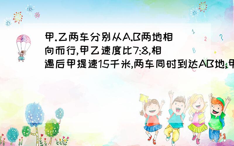 甲.乙两车分别从A.B两地相向而行,甲乙速度比7:8,相遇后甲提速15千米,两车同时到达AB地,甲乙两车的速度是?要有为什么列这个算式的解释!