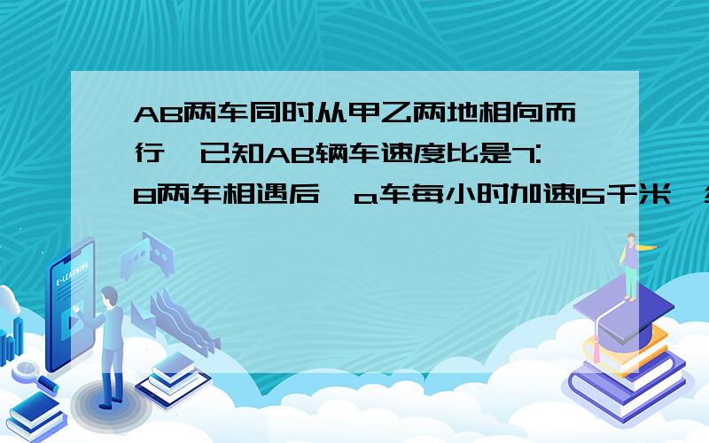 AB两车同时从甲乙两地相向而行,已知AB辆车速度比是7:8两车相遇后,a车每小时加速15千米,结果同时到达ab两车同时从甲乙两地相向而行,已知ab两车速度比是7:8,两车相遇后,a车每小时加速15千米,