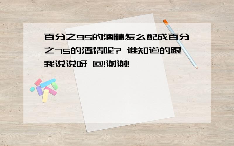 百分之95的酒精怎么配成百分之75的酒精呢? 谁知道的跟我说说呀 @!谢谢!