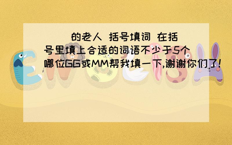 ( )的老人 括号填词 在括号里填上合适的词语不少于5个哪位GG或MM帮我填一下,谢谢你们了!