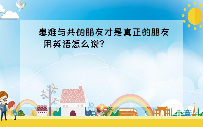 患难与共的朋友才是真正的朋友 用英语怎么说?