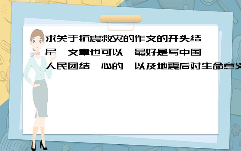 求关于抗震救灾的作文的开头结尾,文章也可以,最好是写中国人民团结一心的,以及地震后对生命意义的重新认识,最好是抒情文