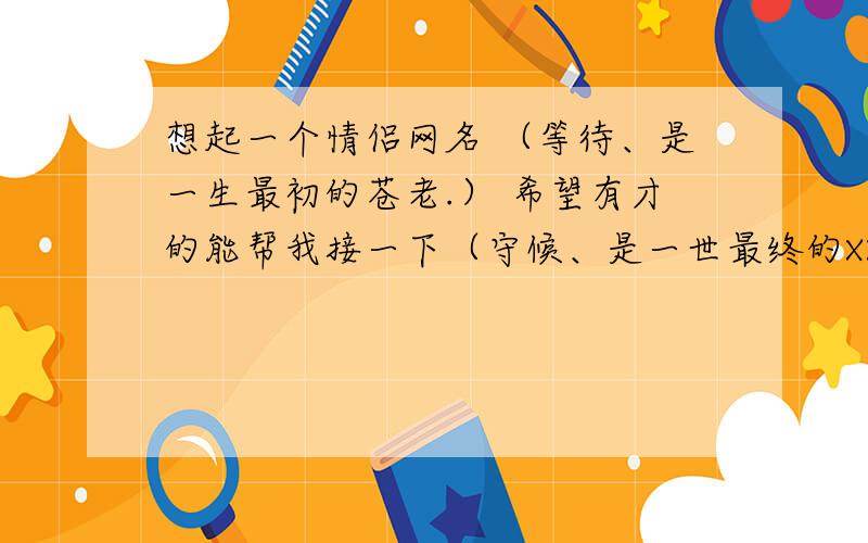 想起一个情侣网名 （等待、是一生最初的苍老.） 希望有才的能帮我接一下（守候、是一世最终的XX .)一世最终的什么啊 有才的帮帮忙..