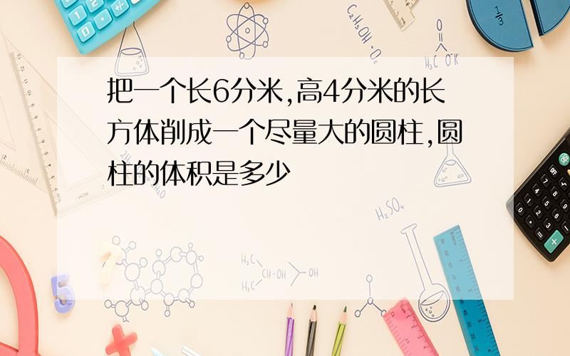 把一个长6分米,高4分米的长方体削成一个尽量大的圆柱,圆柱的体积是多少