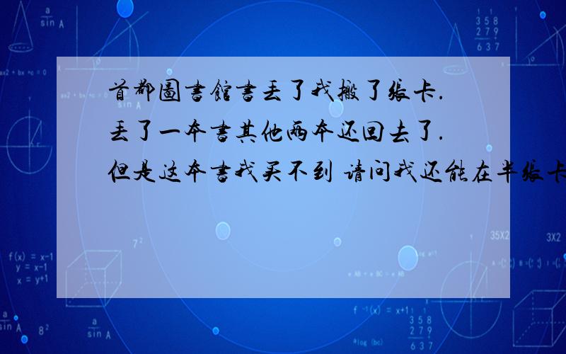 首都图书馆书丢了我搬了张卡.丢了一本书其他两本还回去了.但是这本书我买不到 请问我还能在半张卡么?首图有记录吧?记录多久撤销?我想在办一张 ...其实这卡钱就低了那本书的2倍了 我是