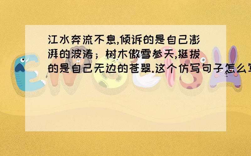 江水奔流不息,倾诉的是自己澎湃的波涛；树木傲雪参天,挺拔的是自己无边的苍翠.这个仿写句子怎么写啊