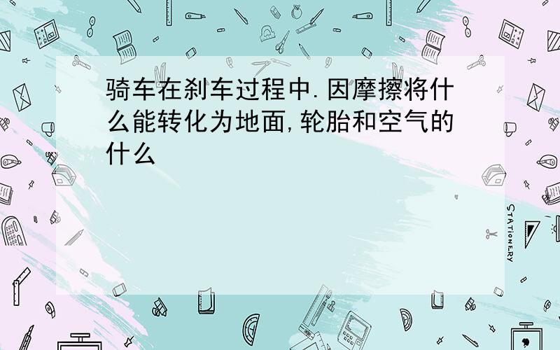 骑车在刹车过程中.因摩擦将什么能转化为地面,轮胎和空气的什么